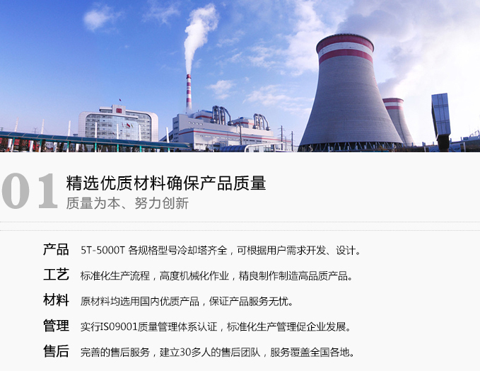 · 產品   5T-5000T 各規格型號冷卻塔齊全，可根據用戶需求開發、設計?！?工藝   標準化生產流程，高度機械化作業，精良制作制造高品質產品?！?材料   原材料均選用國際材質，產品全部采購于各行業知名廠家品牌?！?管理   實行ISO9001質量管理體系認證，標準化生產管理促企業發展?！?售后   完善的售后服務，建立有100余家售后服務網點覆蓋全國各地。